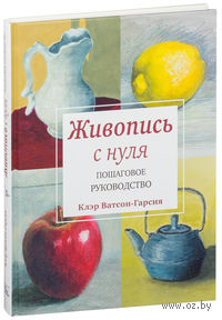 Живопись с нуля. Пошаговое руководство